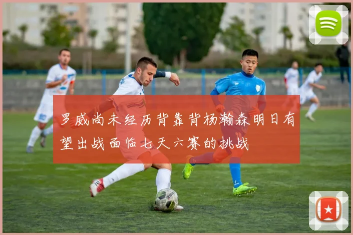 罗威尚未经历背靠背杨瀚森明日有望出战面临七天六赛的挑战