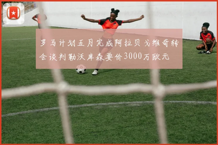 罗马计划五月完成阿拉贝戈维奇转会谈判勒沃库森要价3000万欧元