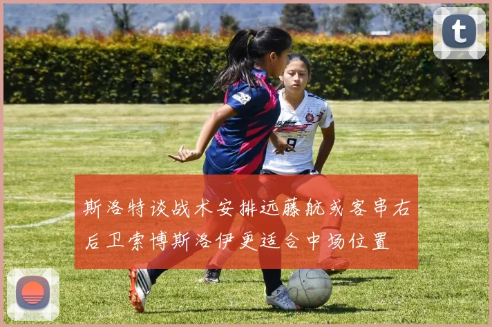 斯洛特谈战术安排远藤航或客串右后卫索博斯洛伊更适合中场位置