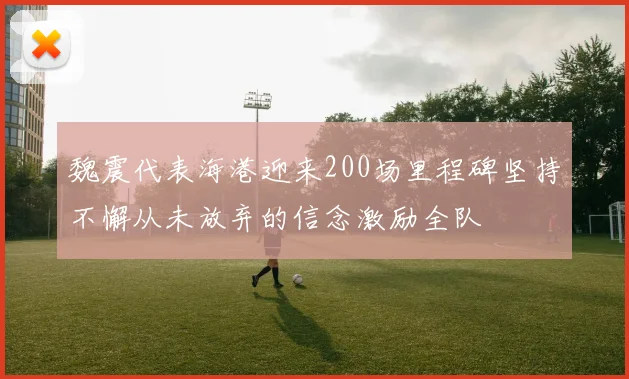 魏震代表海港迎来200场里程碑坚持不懈从未放弃的信念激励全队