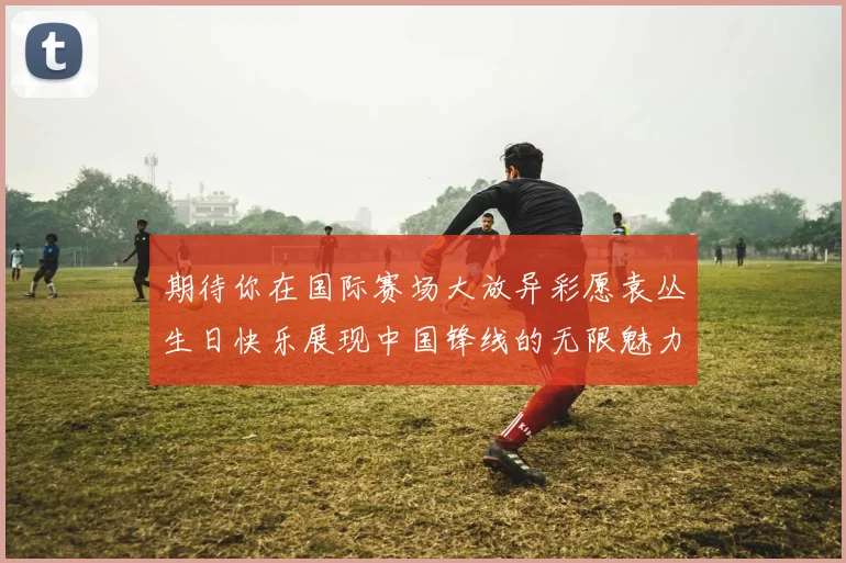 期待你在国际赛场大放异彩愿袁丛生日快乐展现中国锋线的无限魅力