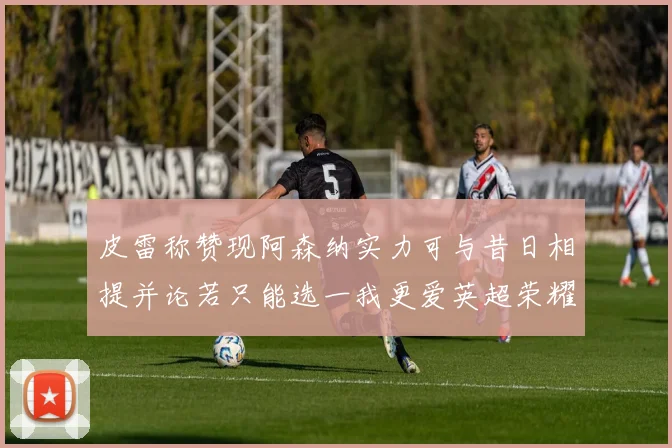 皮雷称赞现阿森纳实力可与昔日相提并论若只能选一我更爱英超荣耀