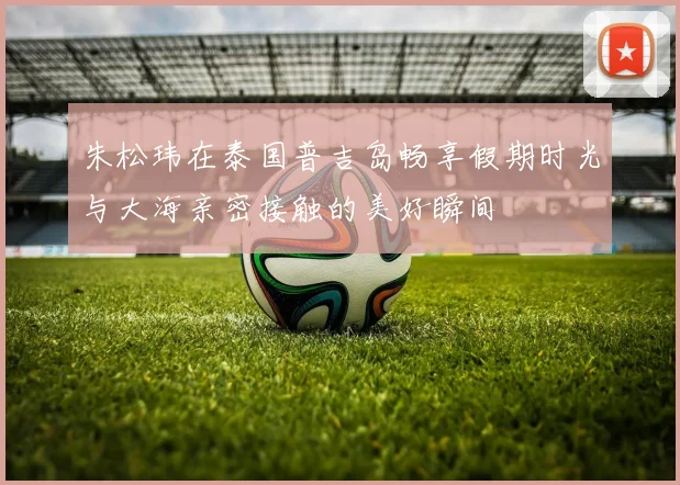 朱松玮在泰国普吉岛畅享假期时光与大海亲密接触的美好瞬间