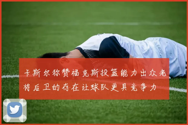 卡斯尔称赞福克斯投篮能力出众老将后卫的存在让球队更具竞争力