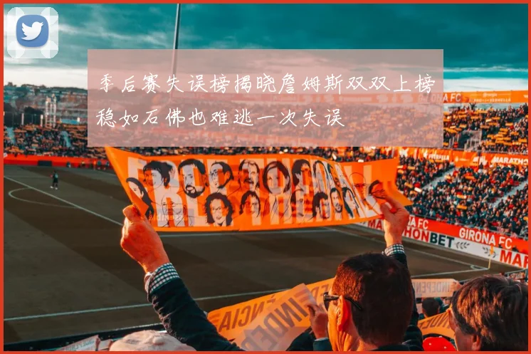 季后赛失误榜揭晓詹姆斯双双上榜稳如石佛也难逃一次失误
