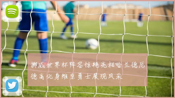 挪威世界杯阵容惊艳亮相哈兰德厄德高化身维京勇士展现风采