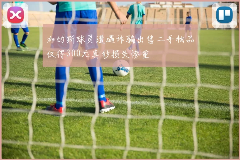 加的斯球员遭遇诈骗出售二手物品仅得300元真钞损失惨重
