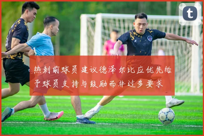 热刺前球员建议德泽尔比应优先给予球员支持与鼓励而非过多要求