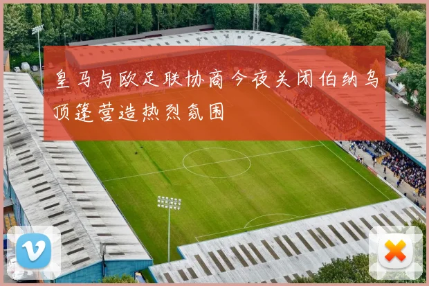皇马与欧足联协商今夜关闭伯纳乌顶篷营造热烈氛围