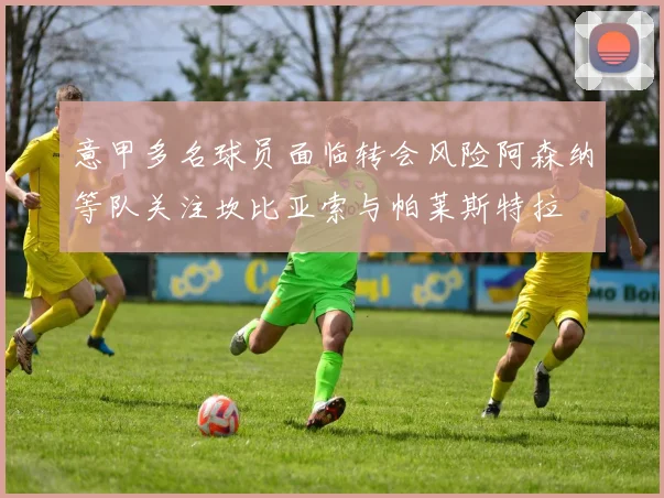 意甲多名球员面临转会风险阿森纳等队关注坎比亚索与帕莱斯特拉