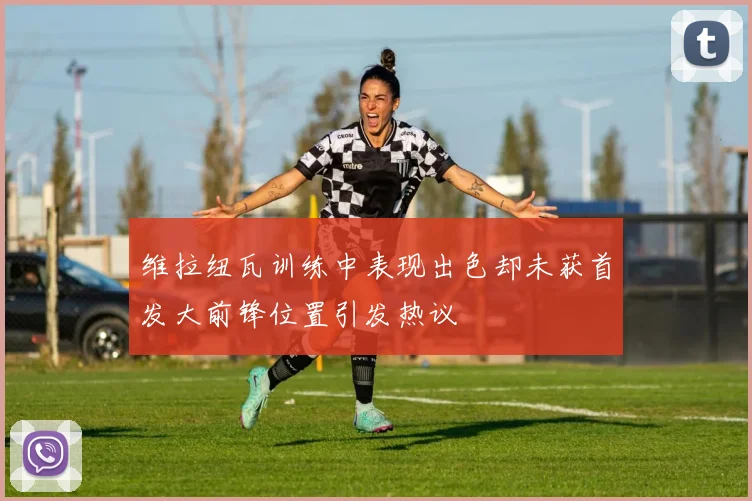 维拉纽瓦训练中表现出色却未获首发大前锋位置引发热议