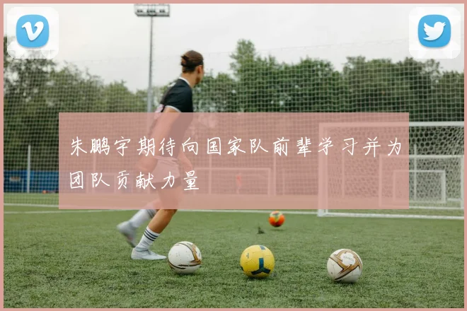 朱鹏宇期待向国家队前辈学习并为团队贡献力量