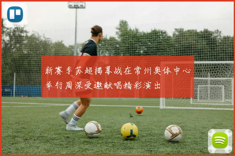 新赛季苏超揭幕战在常州奥体中心举行周深受邀献唱精彩演出