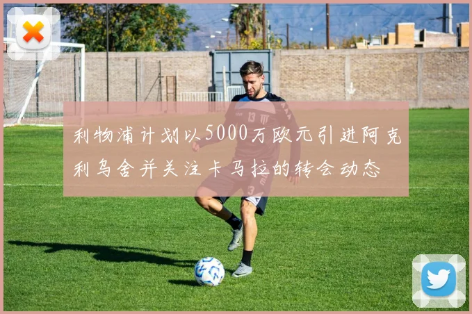 利物浦计划以5000万欧元引进阿克利乌舍并关注卡马拉的转会动态