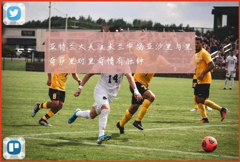 亚特兰大关注米兰中场亚沙里与里奇萨里对里奇情有独钟