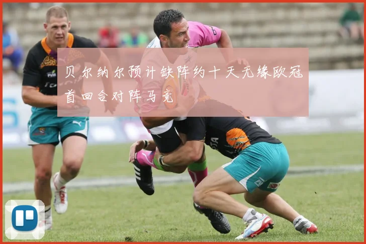 贝尔纳尔预计缺阵约十天无缘欧冠首回合对阵马竞