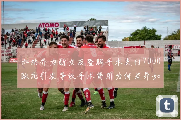 加纳乔为新女友隆胸手术支付7000欧元引发争议手术费用为何差异如此之大