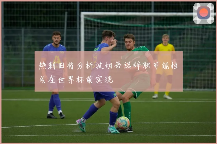 热刺旧将分析波切蒂诺辞职可能性或在世界杯前实现