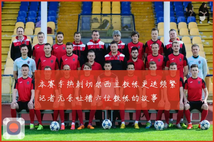 本赛季热刺切尔西主教练更迭频繁记者无奈吐槽六位教练的故事