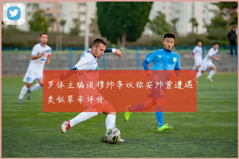 罗体主编谈穆帅争议称安帅曾遭遇类似草率评价
