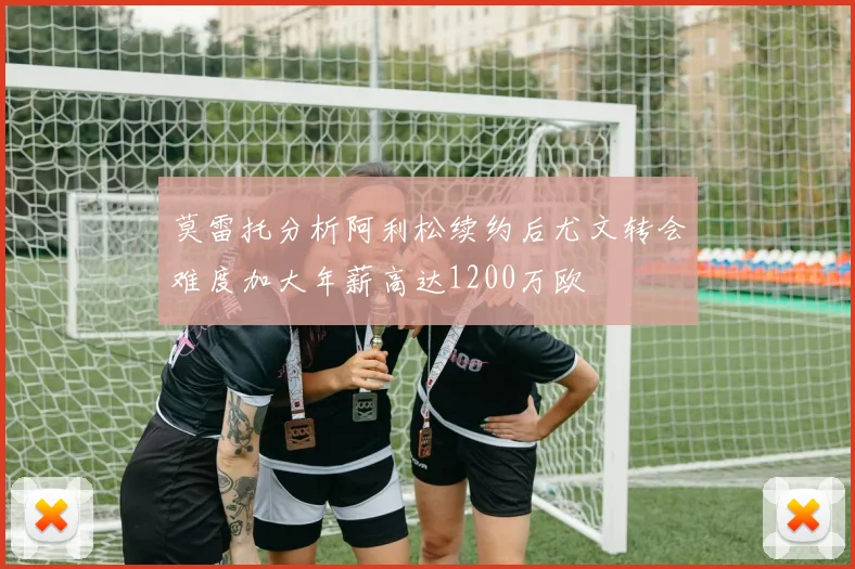 莫雷托分析阿利松续约后尤文转会难度加大年薪高达1200万欧