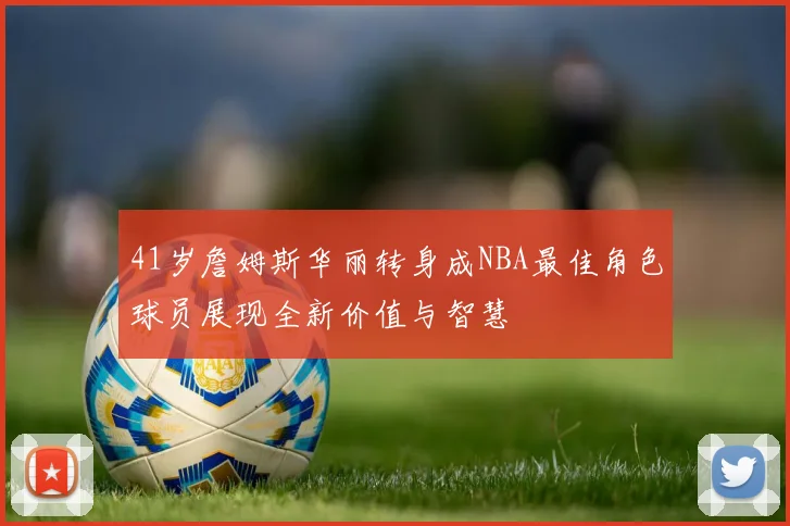 41岁詹姆斯华丽转身成NBA最佳角色球员展现全新价值与智慧