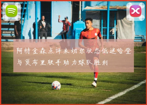 阿特金森点评米切尔状态低迷哈登与莫布里联手助力球队胜利