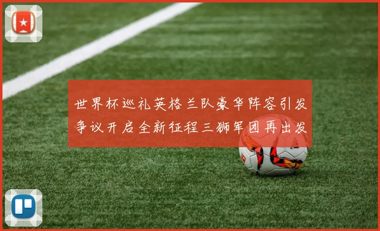 世界杯巡礼英格兰队豪华阵容引发争议开启全新征程三狮军团再出发