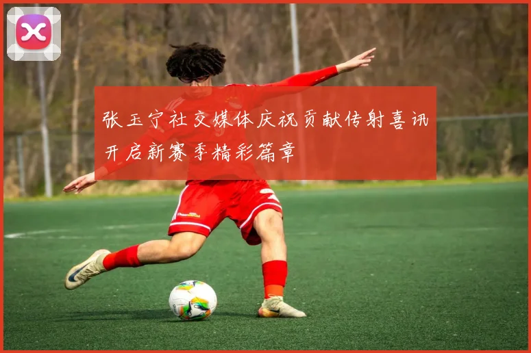 张玉宁社交媒体庆祝贡献传射喜讯开启新赛季精彩篇章